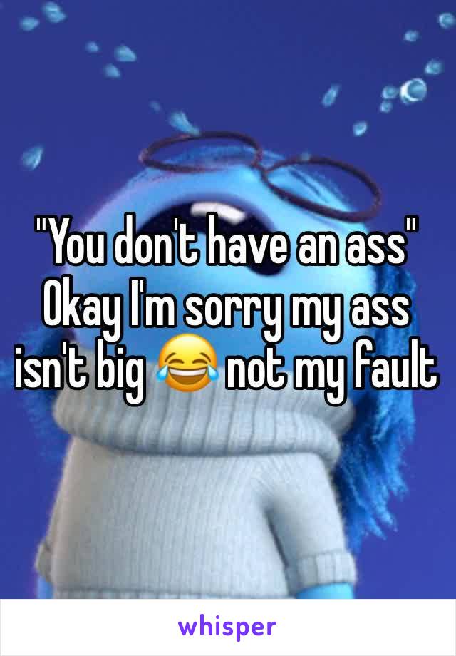 "You don't have an ass" 
Okay I'm sorry my ass isn't big 😂 not my fault 