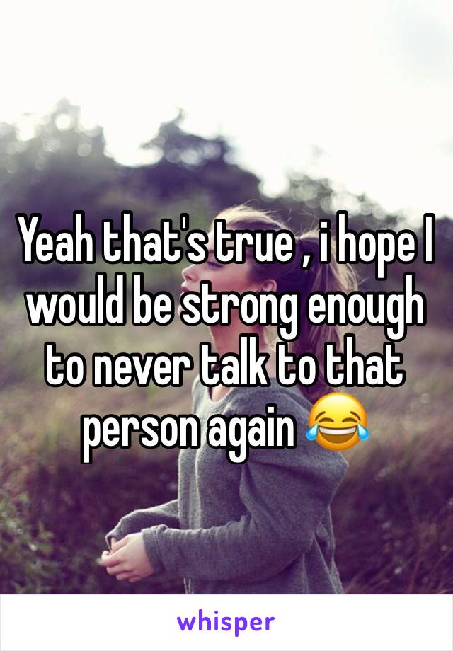 Yeah that's true , i hope I would be strong enough to never talk to that person again 😂