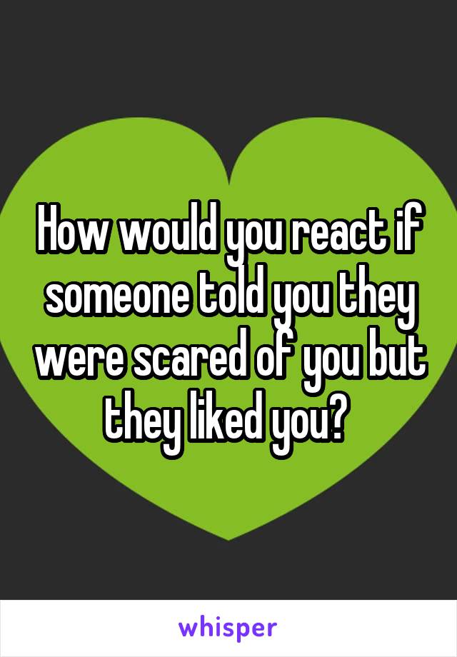 How would you react if someone told you they were scared of you but they liked you? 