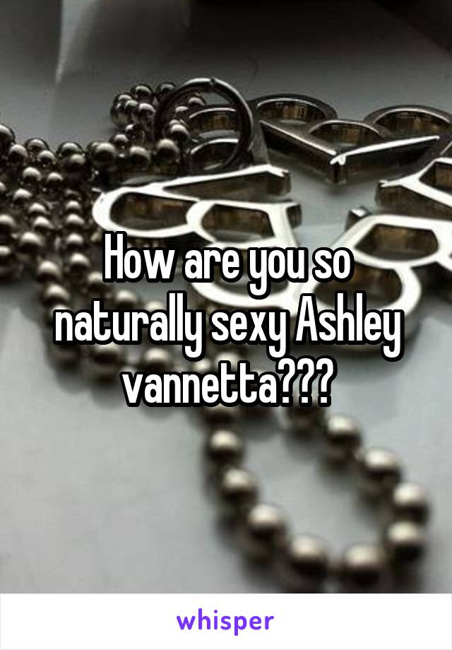 How are you so naturally sexy Ashley vannetta???