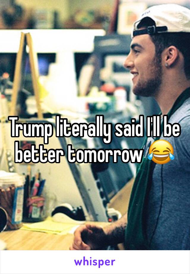 Trump literally said I'll be better tomorrow 😂