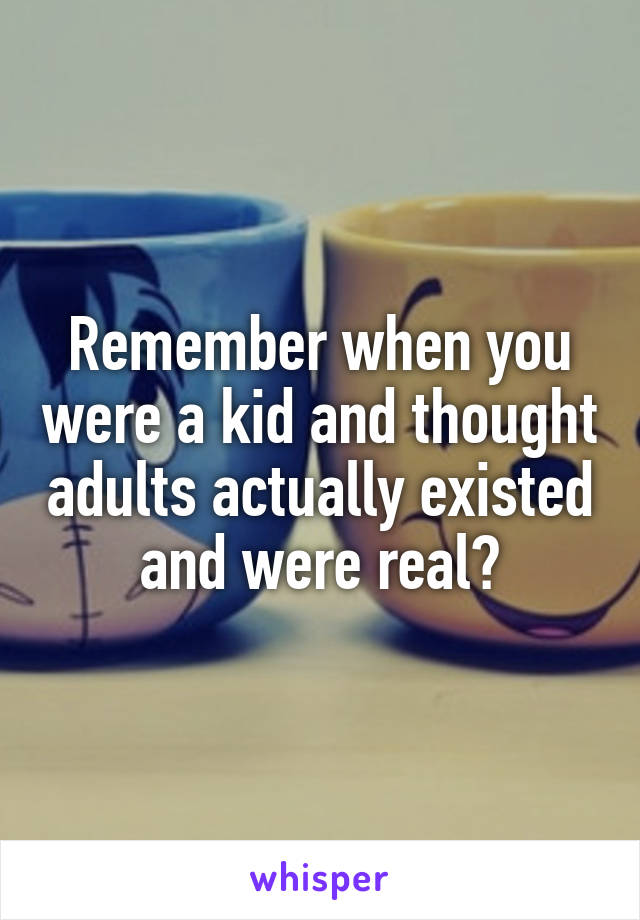 Remember when you were a kid and thought adults actually existed and were real?