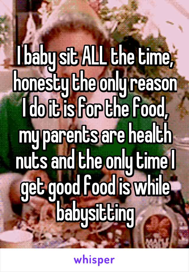 I baby sit ALL the time, honesty the only reason I do it is for the food, my parents are health nuts and the only time I get good food is while babysitting