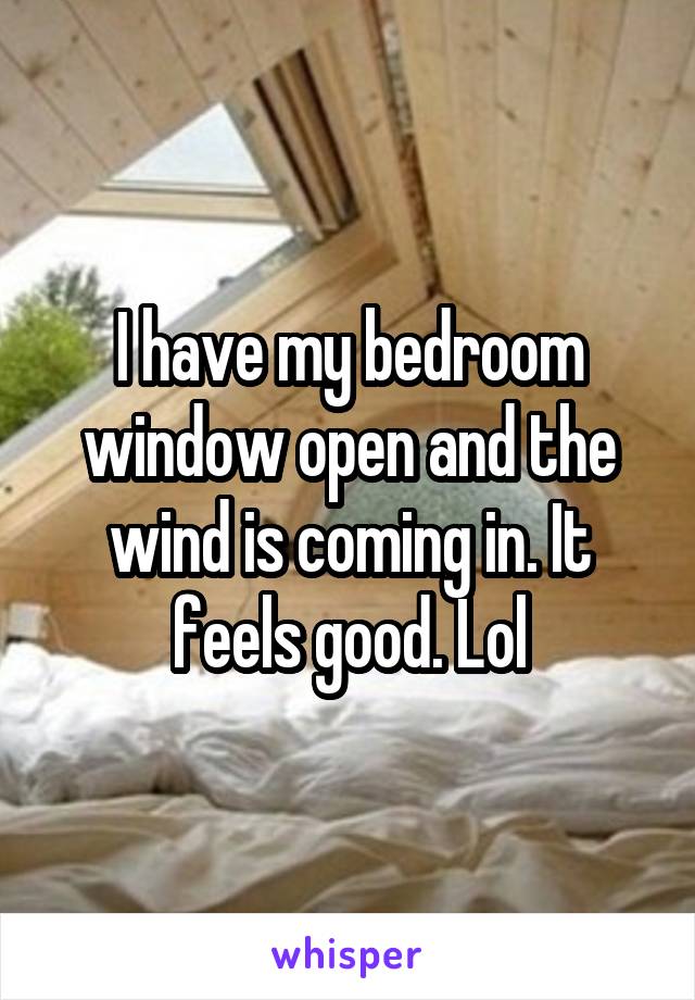 I have my bedroom window open and the wind is coming in. It feels good. Lol