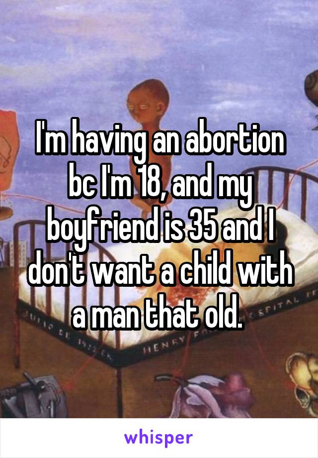 I'm having an abortion bc I'm 18, and my boyfriend is 35 and I don't want a child with a man that old. 