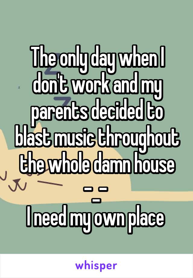 The only day when I don't work and my parents decided to blast music throughout the whole damn house -_- 
I need my own place 