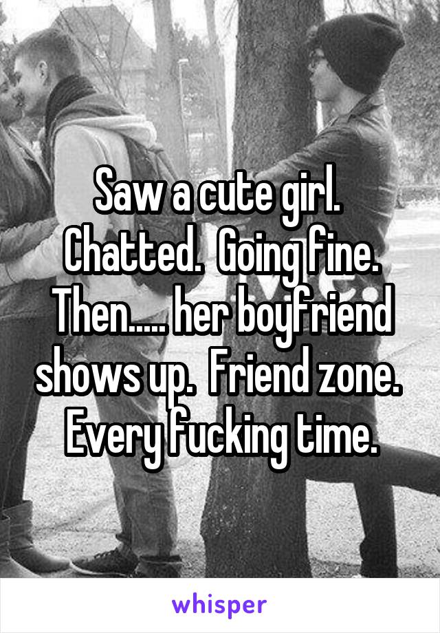 Saw a cute girl.  Chatted.  Going fine. Then..... her boyfriend shows up.  Friend zone.  Every fucking time.