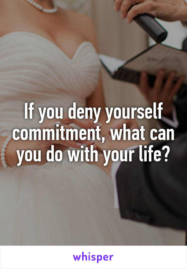 If you deny yourself commitment, what can you do with your life?