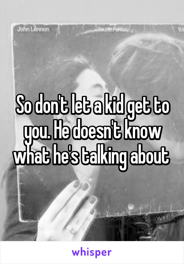 So don't let a kid get to you. He doesn't know what he's talking about 