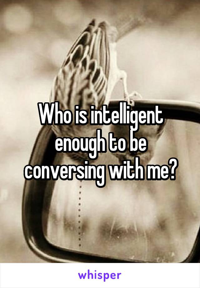 Who is intelligent enough to be conversing with me?