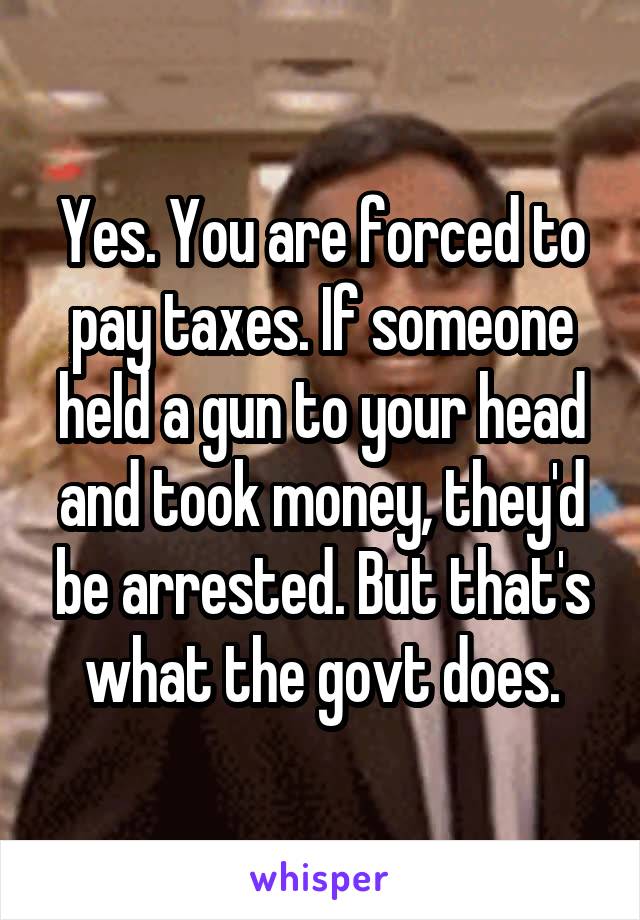 Yes. You are forced to pay taxes. If someone held a gun to your head and took money, they'd be arrested. But that's what the govt does.