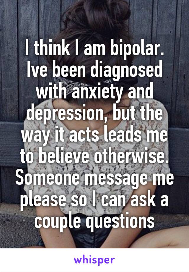 I think I am bipolar.
Ive been diagnosed with anxiety and depression, but the way it acts leads me to believe otherwise. Someone message me please so I can ask a couple questions
