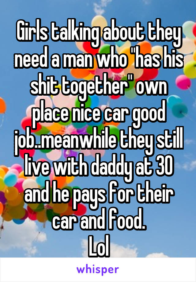 Girls talking about they need a man who "has his shit together" own place nice car good job..meanwhile they still live with daddy at 30 and he pays for their car and food.
Lol