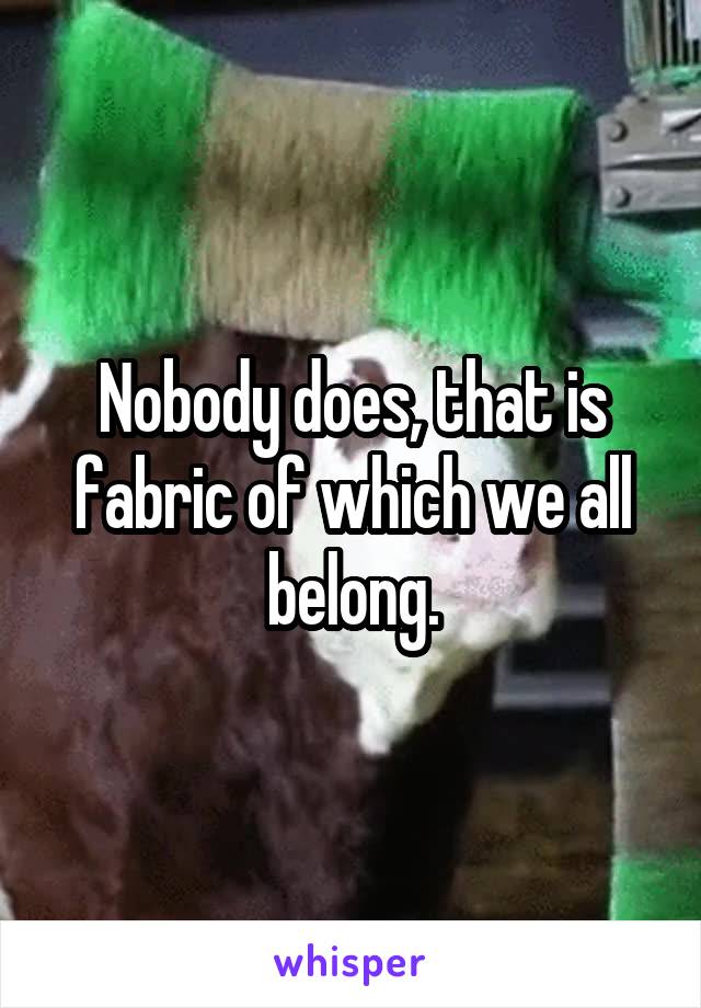 Nobody does, that is fabric of which we all belong.