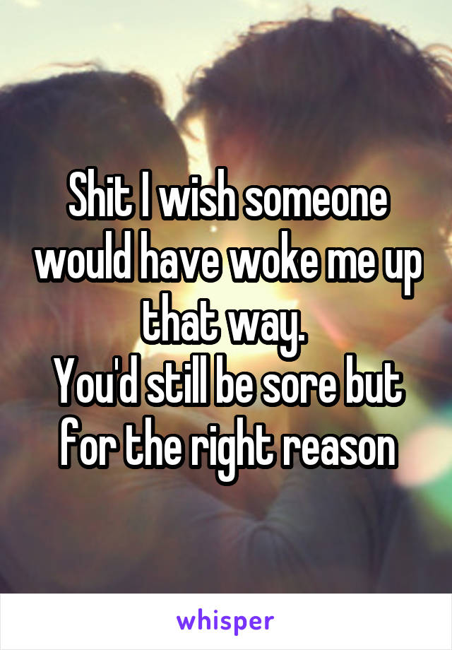 Shit I wish someone would have woke me up that way. 
You'd still be sore but for the right reason