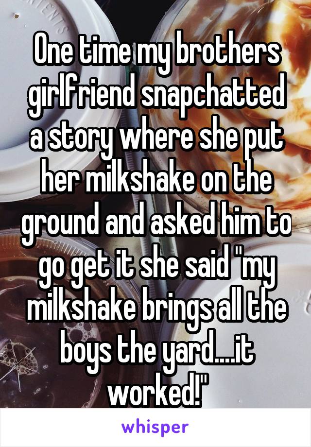 One time my brothers girlfriend snapchatted a story where she put her milkshake on the ground and asked him to go get it she said "my milkshake brings all the boys the yard....it worked!"