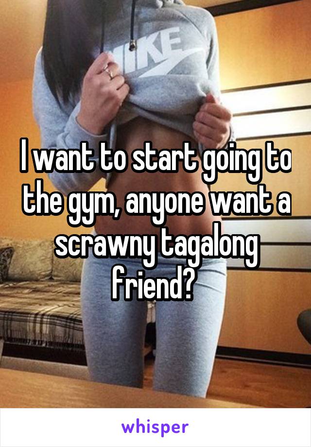I want to start going to the gym, anyone want a scrawny tagalong friend? 