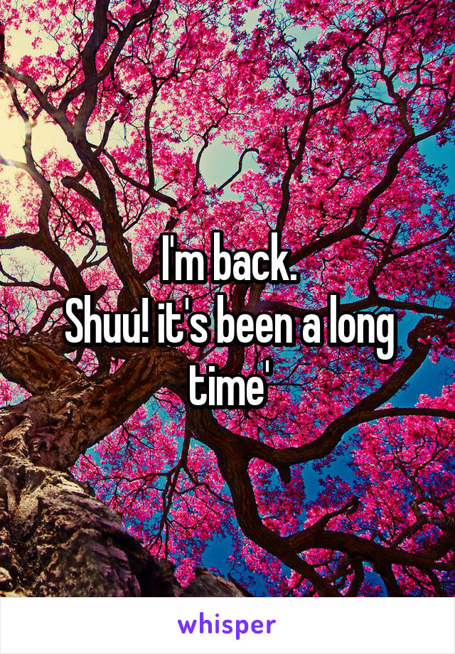 I'm back.
Shuu! it's been a long time'