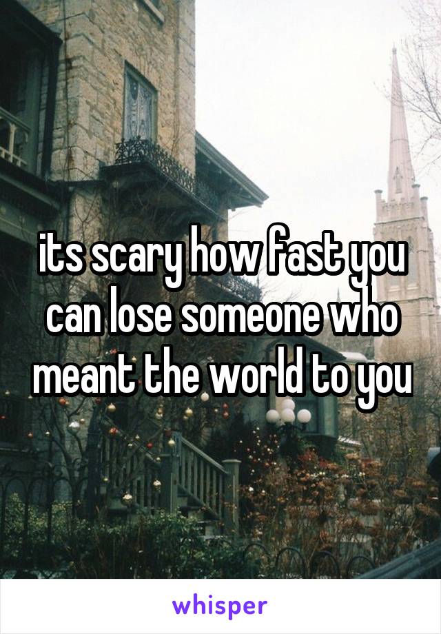 its scary how fast you can lose someone who meant the world to you
