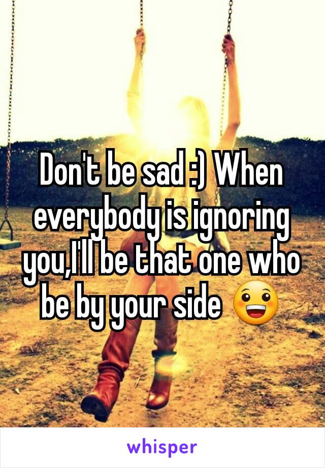 Don't be sad :) When everybody is ignoring you,I'll be that one who be by your side 😀