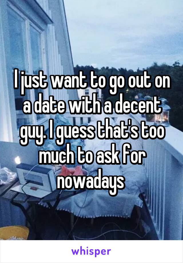 I just want to go out on a date with a decent guy. I guess that's too much to ask for nowadays 