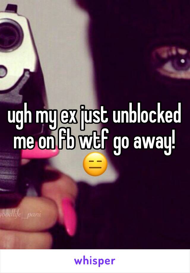 ugh my ex just unblocked me on fb wtf go away!😑
