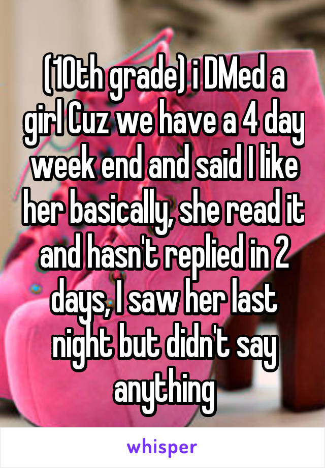 (10th grade) i DMed a girl Cuz we have a 4 day week end and said I like her basically, she read it and hasn't replied in 2 days, I saw her last night but didn't say anything