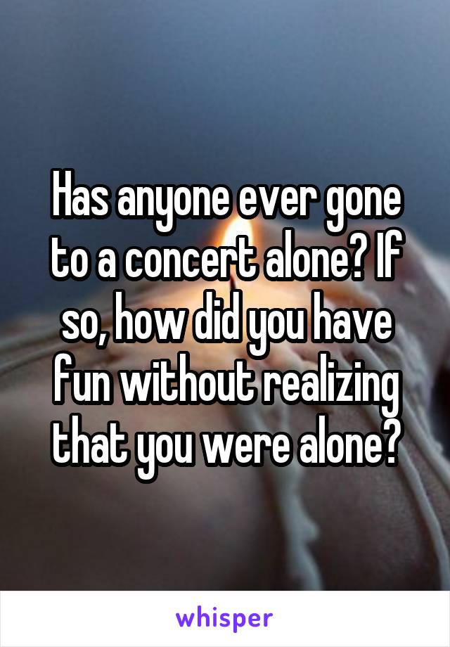 Has anyone ever gone to a concert alone? If so, how did you have fun without realizing that you were alone?