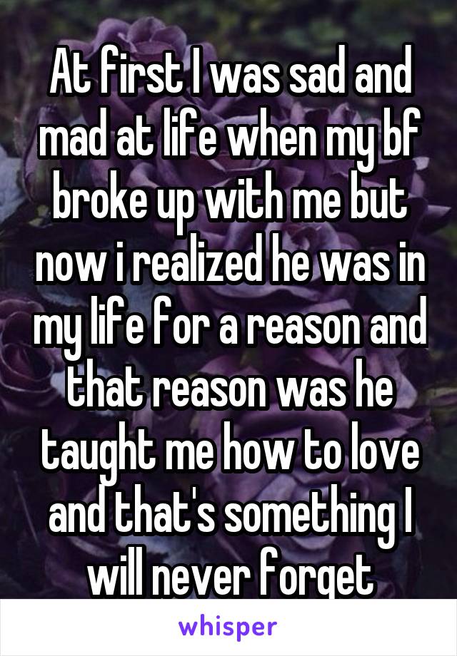 At first I was sad and mad at life when my bf broke up with me but now i realized he was in my life for a reason and that reason was he taught me how to love and that's something I will never forget