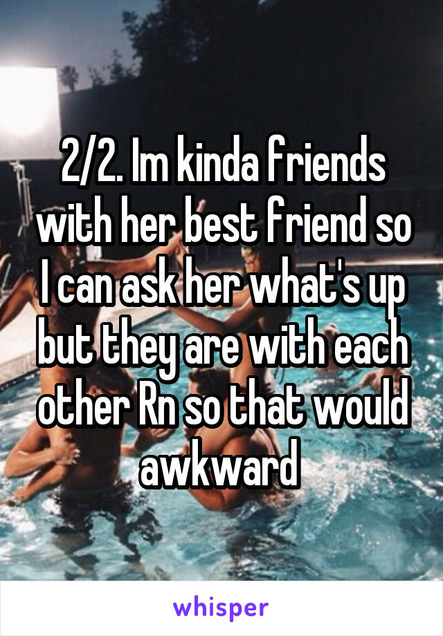 2/2. Im kinda friends with her best friend so I can ask her what's up but they are with each other Rn so that would awkward 