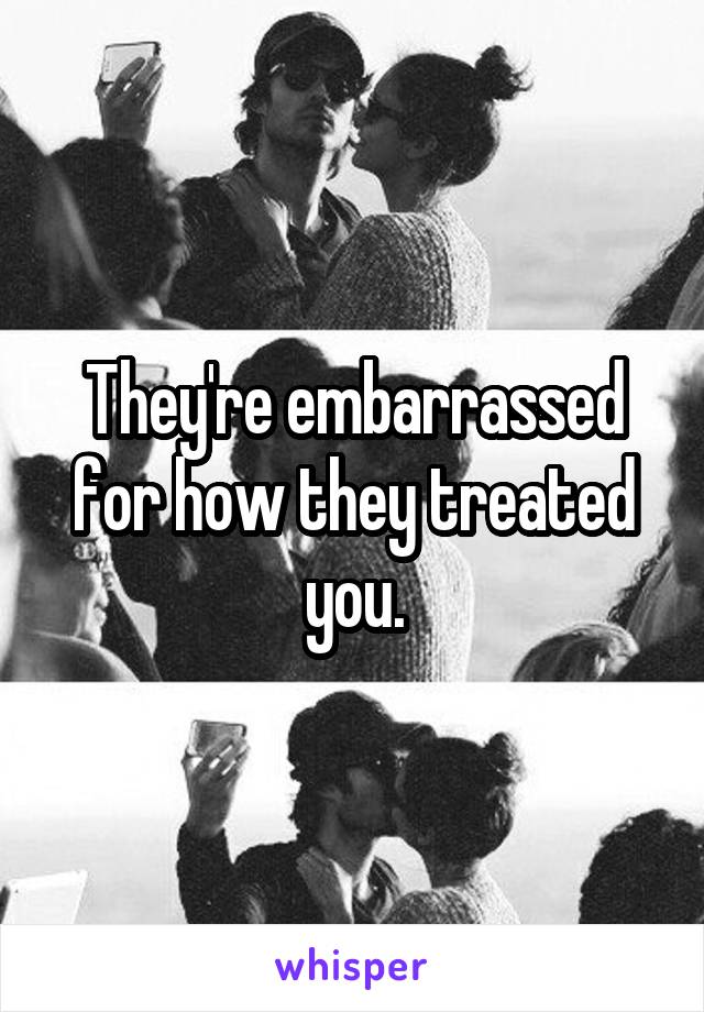 They're embarrassed for how they treated you.