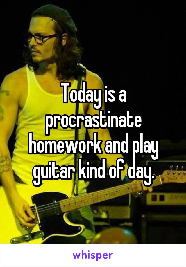 Today is a procrastinate homework and play guitar kind of day.