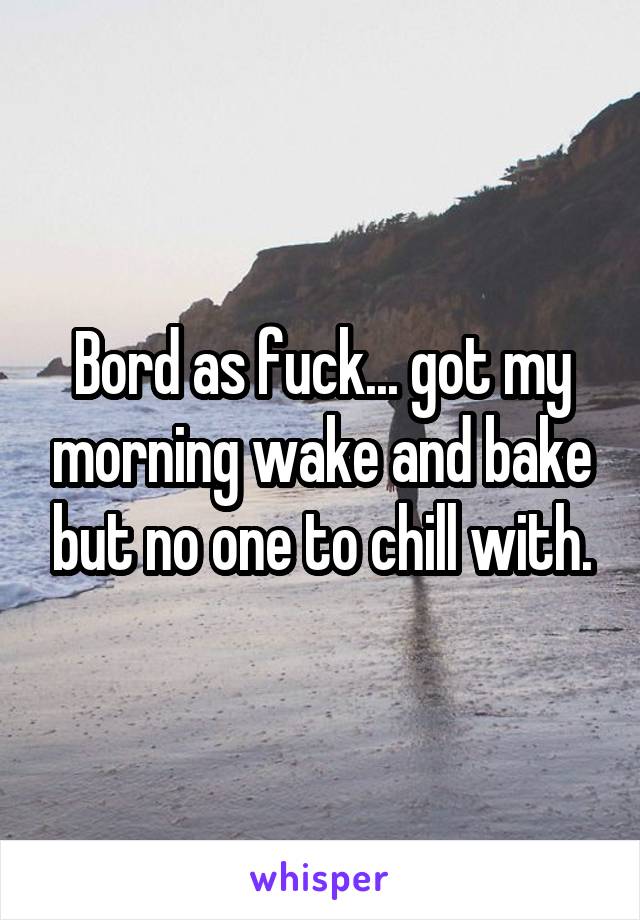 Bord as fuck... got my morning wake and bake but no one to chill with.