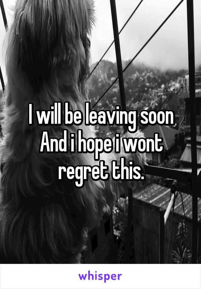 I will be leaving soon
And i hope i wont regret this.