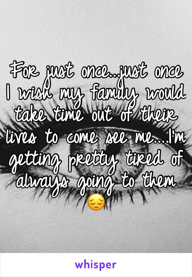 For just once...just once I wish my family would take time out of their lives to come see me....I'm getting pretty tired of always going to them 😔