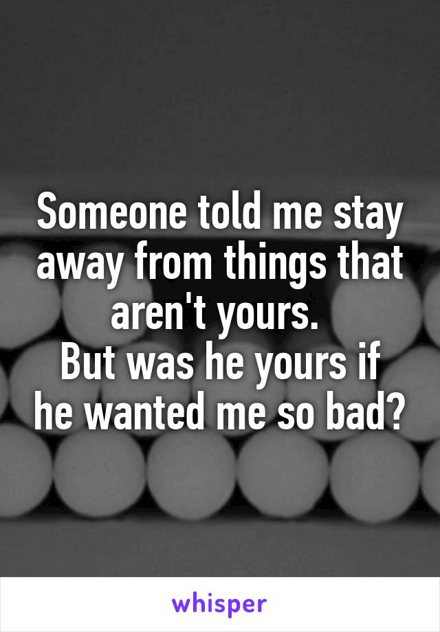 Someone told me stay away from things that aren't yours. 
But was he yours if he wanted me so bad?