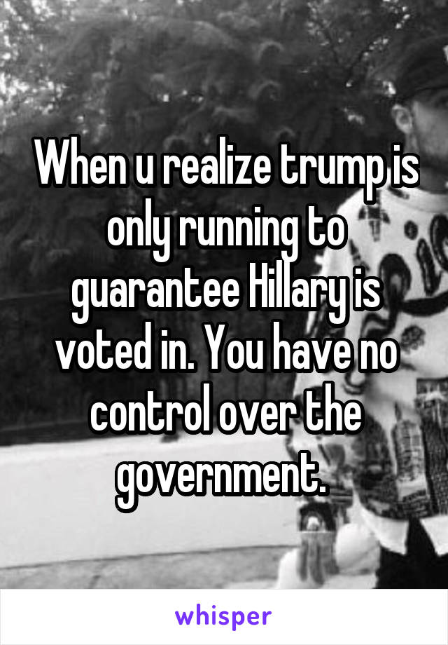 When u realize trump is only running to guarantee Hillary is voted in. You have no control over the government. 