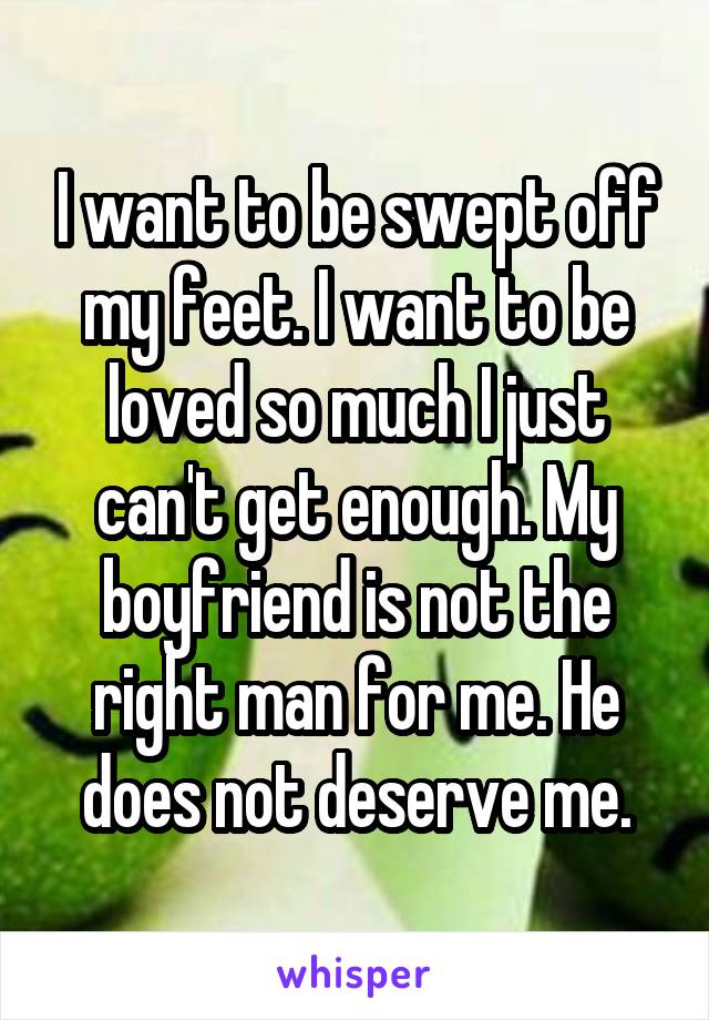 I want to be swept off my feet. I want to be loved so much I just can't get enough. My boyfriend is not the right man for me. He does not deserve me.