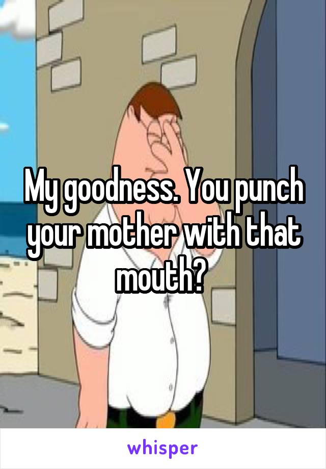 My goodness. You punch your mother with that mouth? 