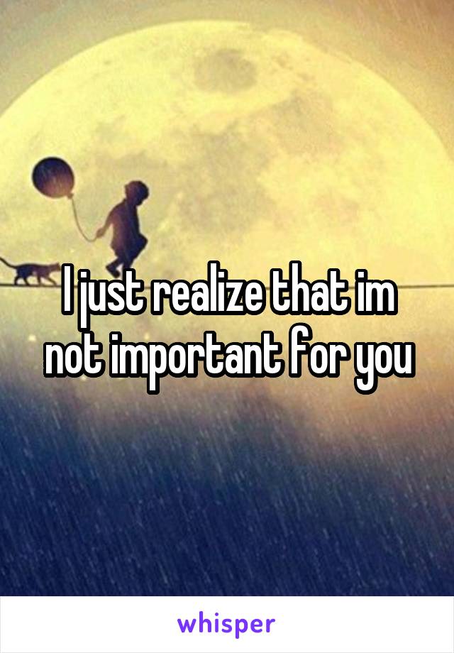 I just realize that im not important for you