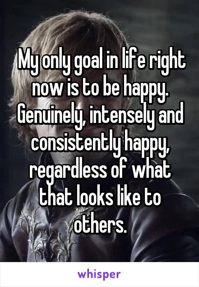  My only goal in life right now is to be happy. Genuinely, intensely and consistently happy, regardless of what that looks like to others.