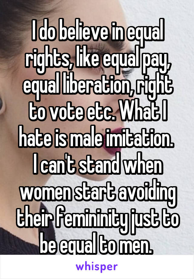 I do believe in equal rights, like equal pay, equal liberation, right to vote etc. What I hate is male imitation. 
I can't stand when women start avoiding their femininity just to be equal to men. 