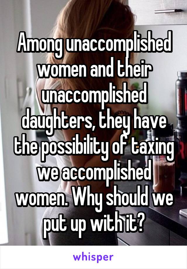 Among unaccomplished women and their unaccomplished daughters, they have the possibility of taxing we accomplished women. Why should we put up with it?