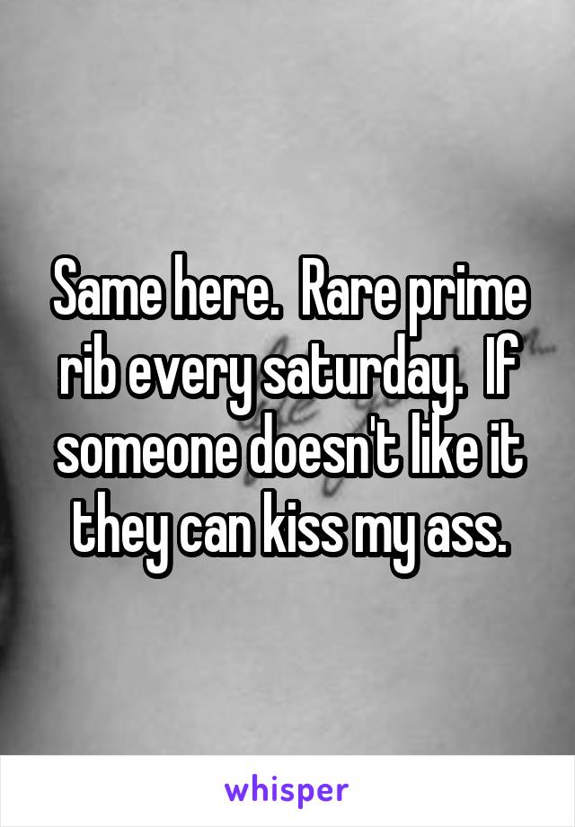 Same here.  Rare prime rib every saturday.  If someone doesn't like it they can kiss my ass.
