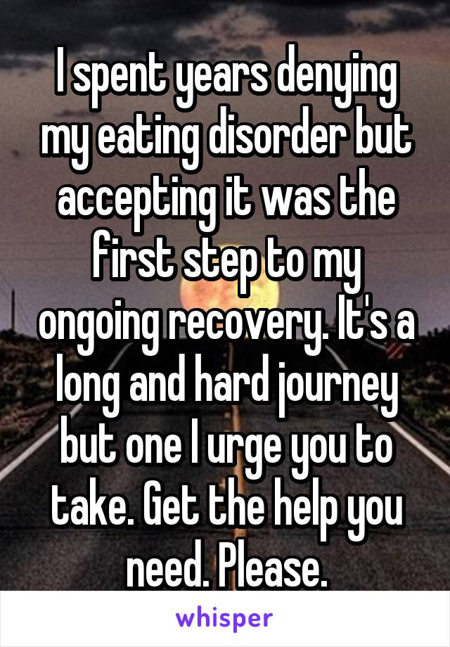 I spent years denying my eating disorder but accepting it was the first step to my ongoing recovery. It's a long and hard journey but one I urge you to take. Get the help you need. Please.