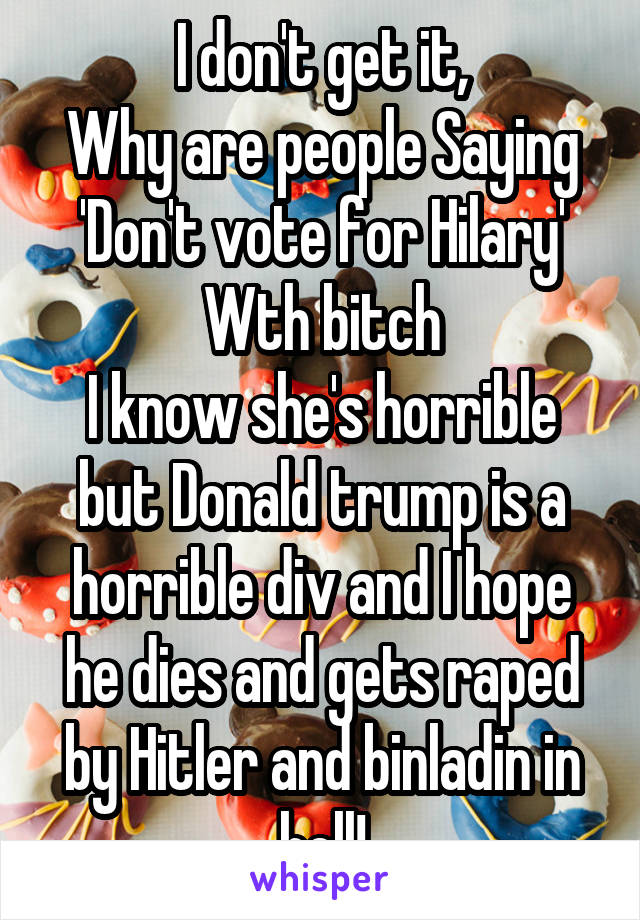 I don't get it,
Why are people Saying
'Don't vote for Hilary'
Wth bitch
I know she's horrible but Donald trump is a horrible div and I hope he dies and gets raped by Hitler and binladin in hell!