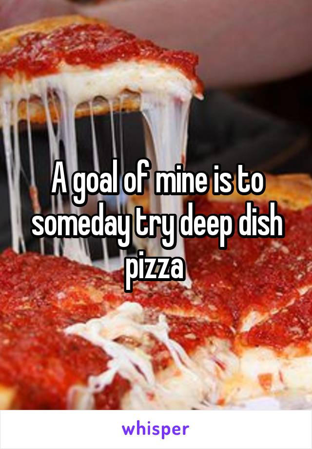A goal of mine is to someday try deep dish pizza 
