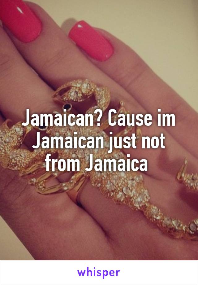 Jamaican? Cause im Jamaican just not from Jamaica 