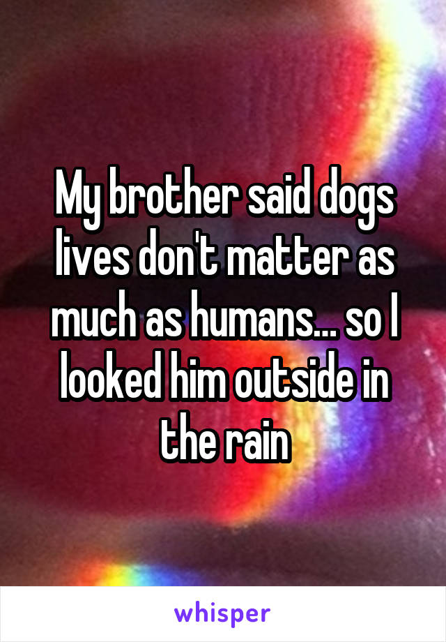 My brother said dogs lives don't matter as much as humans… so I looked him outside in the rain