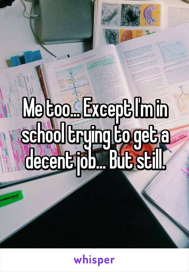 Me too... Except I'm in school trying to get a decent job... But still.